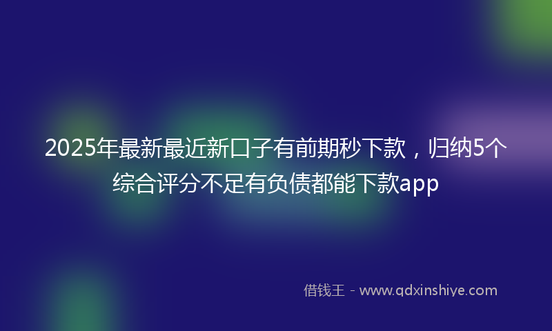 2025年最新最近新口子有前期秒下款，归纳5个综合评分不足有负债都能下款app