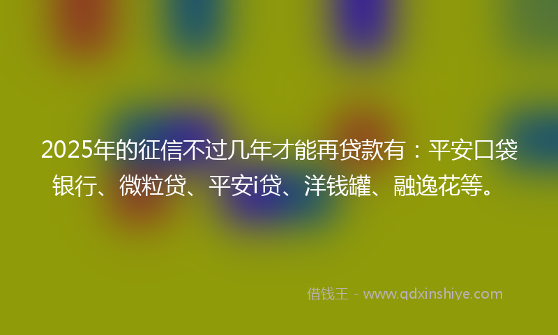 2025年的征信不过几年才能再贷款有：平安口袋银行、微粒贷、平安i贷、洋钱罐、融逸花等。