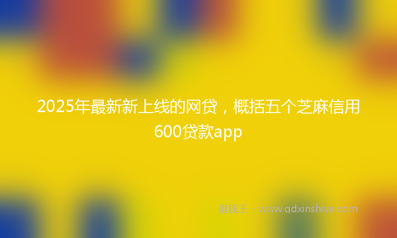 2025年最新新上线的网贷，概括五个芝麻信用600贷款app