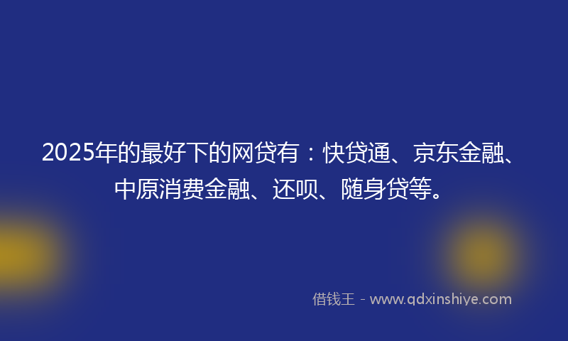 2025年的最好下的网贷有：快贷通、京东金融、中原消费金融、还呗、随身贷等。