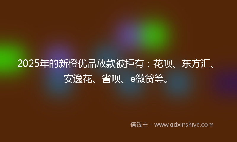2025年的新橙优品放款被拒有：花呗、东方汇、安逸花、省呗、e微贷等。