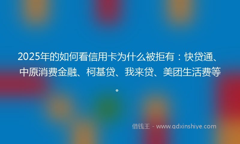 2025年的如何看信用卡为什么被拒有：快贷通、中原消费金融、柯基贷、我来贷、美团生活费等。
