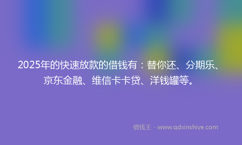 2025年的快速放款的借钱有：替你还、分期乐、京东金融、维信卡卡贷、洋钱罐等。