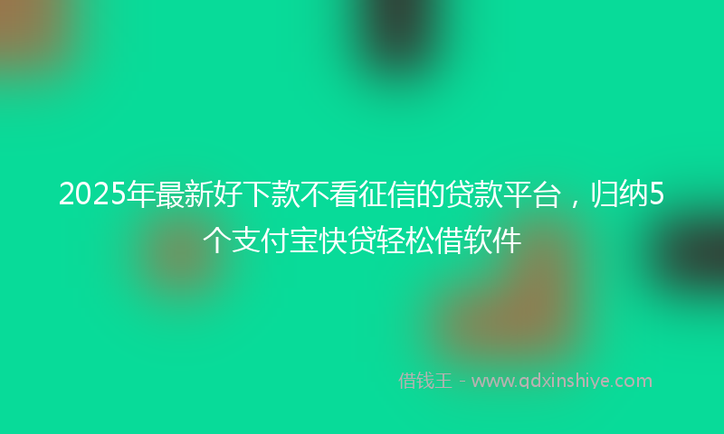 2025年最新好下款不看征信的贷款平台，归纳5个支付宝快贷轻松借软件