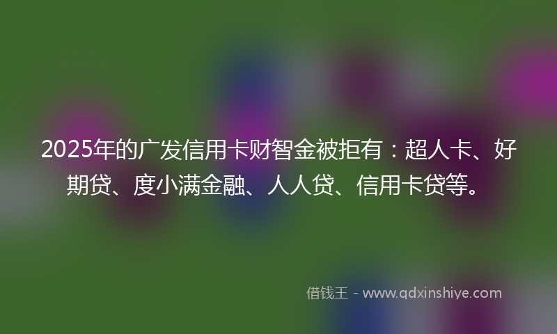 2025年的广发信用卡财智金被拒有：超人卡、好期贷、度小满金融、人人贷、信用卡贷等。
