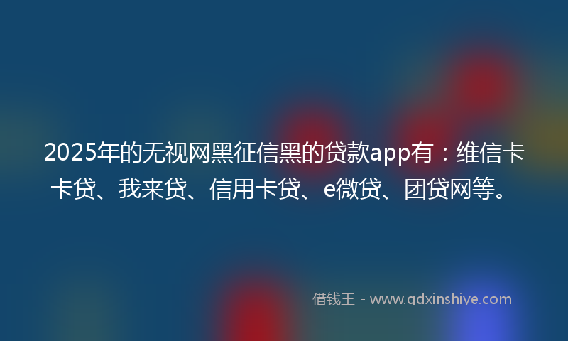 2025年的无视网黑征信黑的贷款app有：维信卡卡贷、我来贷、信用卡贷、e微贷、团贷网等。