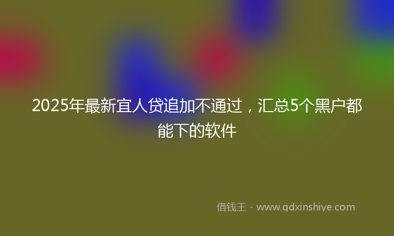 2025年最新宜人贷追加不通过，汇总5个黑户都能下的软件