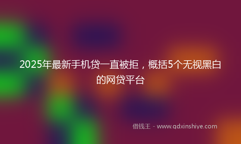 2025年最新手机贷一直被拒，概括5个无视黑白的网贷平台
