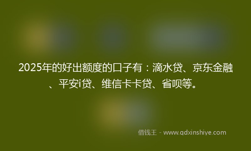 2025年的好出额度的口子有：滴水贷、京东金融、平安i贷、维信卡卡贷、省呗等。