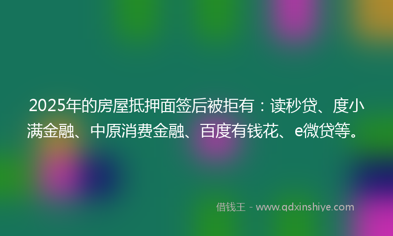 2025年的房屋抵押面签后被拒有：读秒贷、度小满金融、中原消费金融、百度有钱花、e微贷等。