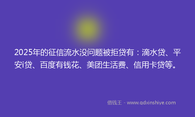 2025年的征信流水没问题被拒贷有：滴水贷、平安i贷、百度有钱花、美团生活费、信用卡贷等。