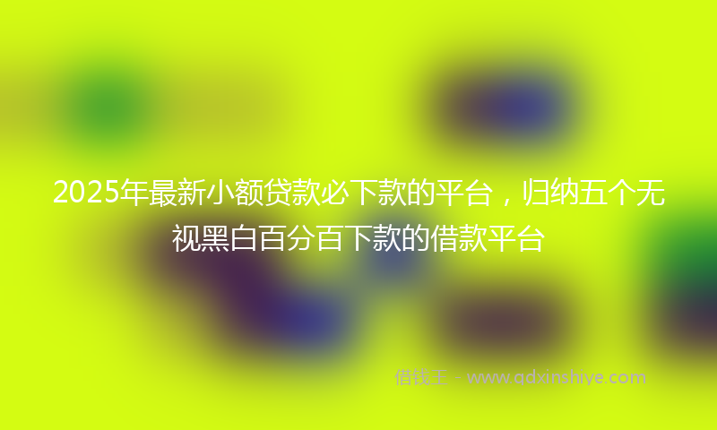 2025年最新小额贷款必下款的平台，归纳五个无视黑白百分百下款的借款平台