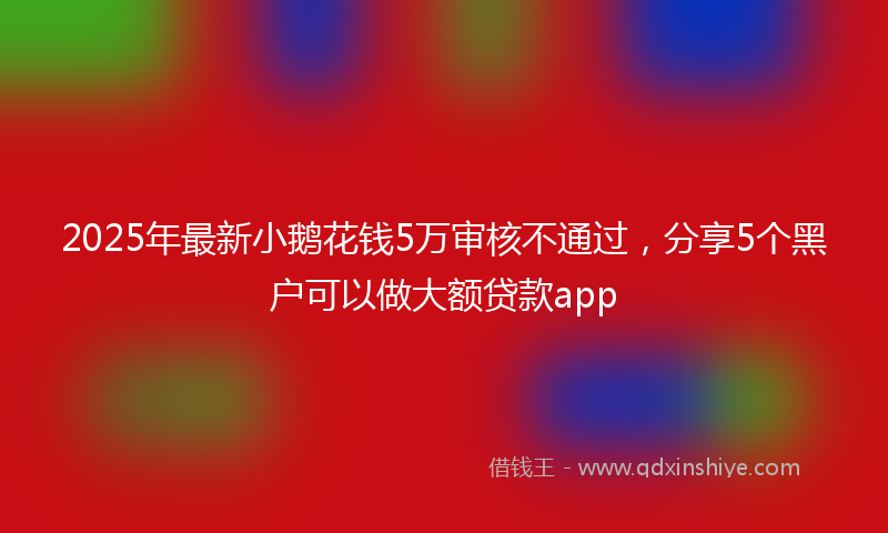 2025年最新小鹅花钱5万审核不通过，分享5个黑户可以做大额贷款app