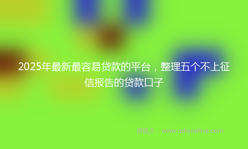 2025年最新最容易贷款的平台，整理五个不上征信报告的贷款口子