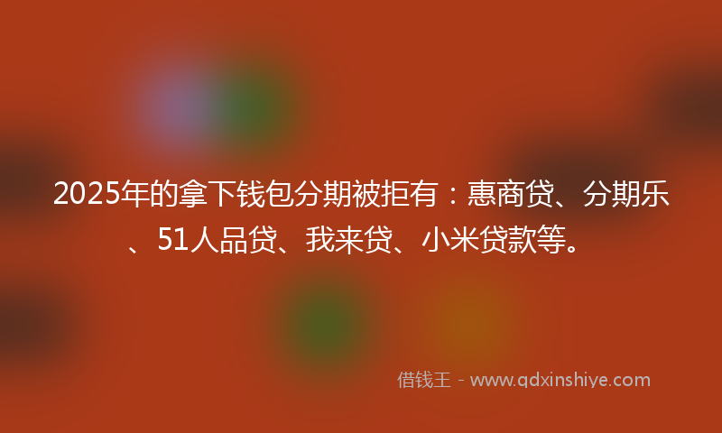 2025年的拿下钱包分期被拒有：惠商贷、分期乐、51人品贷、我来贷、小米贷款等。