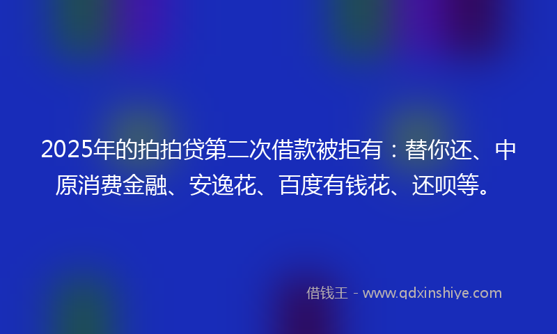 2025年的拍拍贷第二次借款被拒有：替你还、中原消费金融、安逸花、百度有钱花、还呗等。