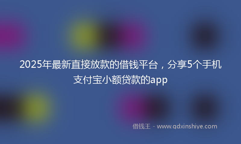 2025年最新直接放款的借钱平台，分享5个手机支付宝小额贷款的app
