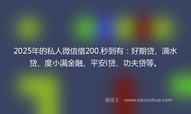 2025年的私人微信借200.秒到有：好期贷、滴水贷、度小满金融、平安i贷、功夫贷等。