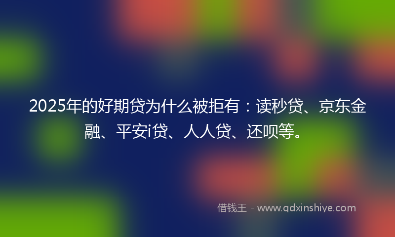 2025年的好期贷为什么被拒有：读秒贷、京东金融、平安i贷、人人贷、还呗等。