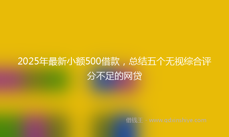 2025年最新小额500借款，总结五个无视综合评分不足的网贷