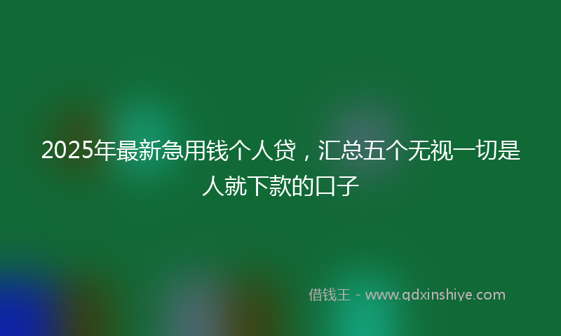2025年最新急用钱个人贷，汇总五个无视一切是人就下款的口子