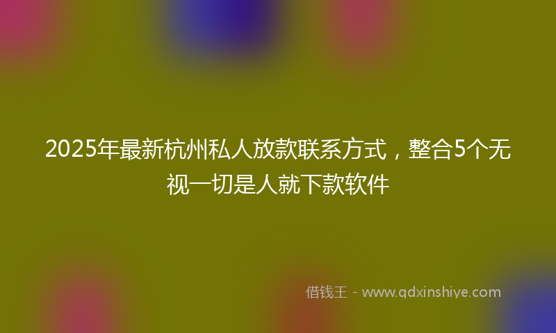2025年最新杭州私人放款联系方式，整合5个无视一切是人就下款软件