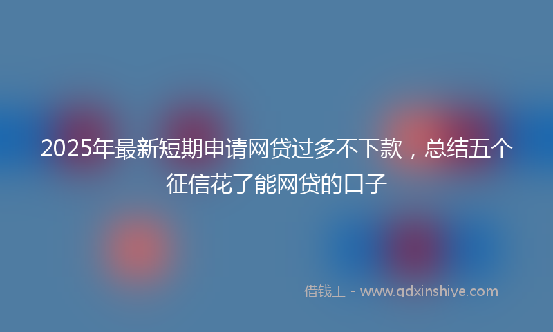 2025年最新短期申请网贷过多不下款，总结五个征信花了能网贷的口子