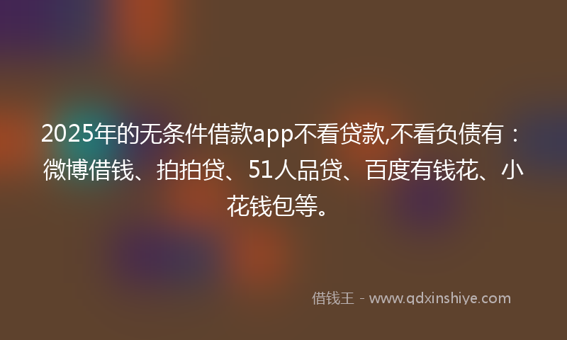 2025年的无条件借款app不看贷款,不看负债有：微博借钱、拍拍贷、51人品贷、百度有钱花、小花钱包等。