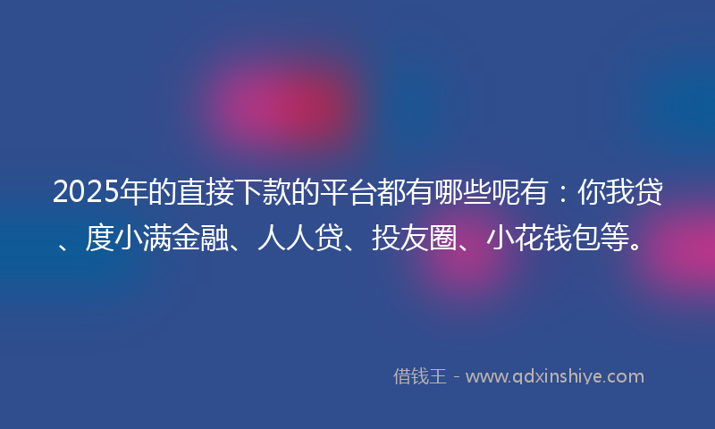 2025年的直接下款的平台都有哪些呢有：你我贷、度小满金融、人人贷、投友圈、小花钱包等。