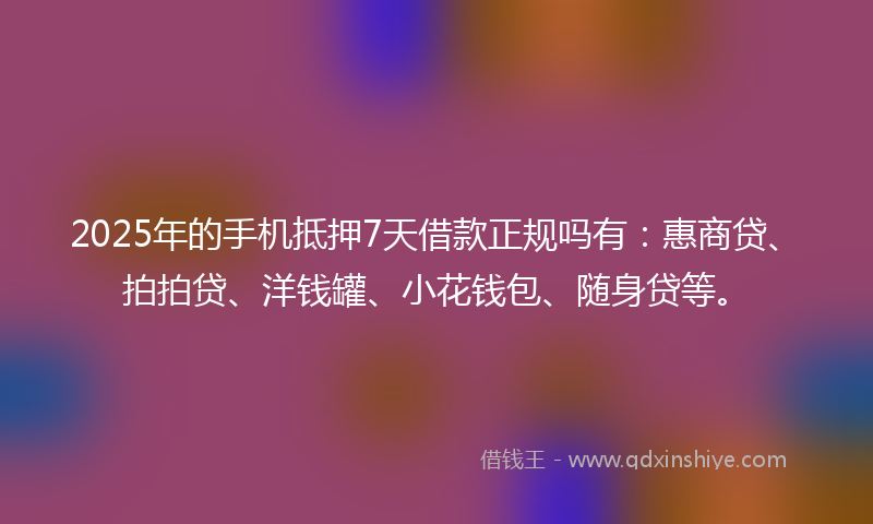 2025年的手机抵押7天借款正规吗有：惠商贷、拍拍贷、洋钱罐、小花钱包、随身贷等。