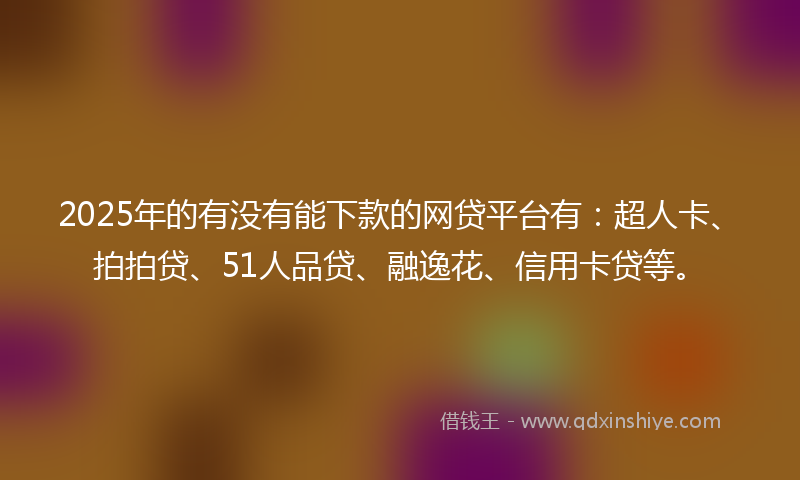 2025年的有没有能下款的网贷平台有：超人卡、拍拍贷、51人品贷、融逸花、信用卡贷等。