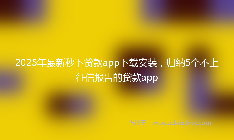2025年最新秒下贷款app下载安装，归纳5个不上征信报告的贷款app