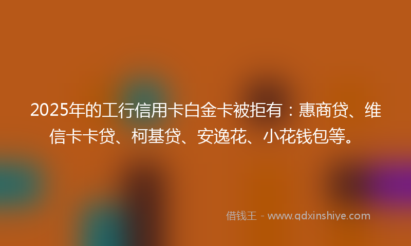 2025年的工行信用卡白金卡被拒有：惠商贷、维信卡卡贷、柯基贷、安逸花、小花钱包等。
