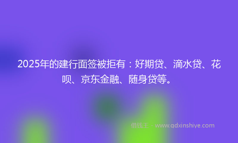 2025年的建行面签被拒有：好期贷、滴水贷、花呗、京东金融、随身贷等。