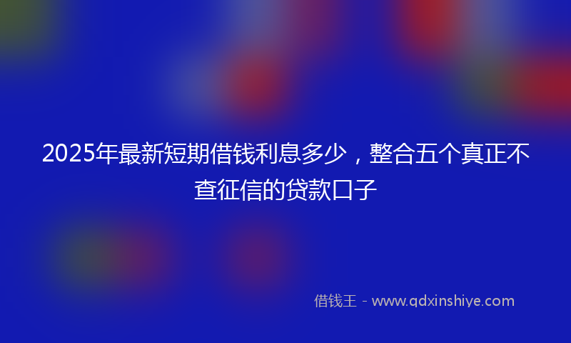 2025年最新短期借钱利息多少，整合五个真正不查征信的贷款口子