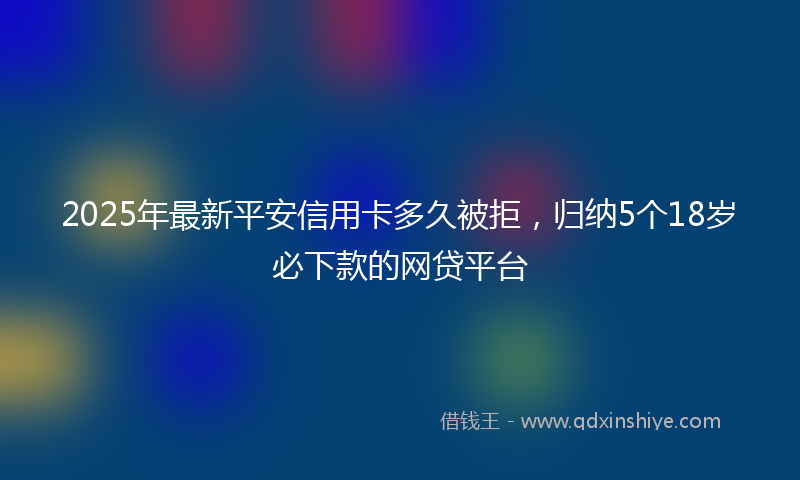 2025年最新平安信用卡多久被拒，归纳5个18岁必下款的网贷平台