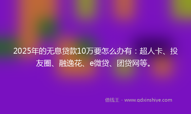 2025年的无息贷款10万要怎么办有：超人卡、投友圈、融逸花、e微贷、团贷网等。