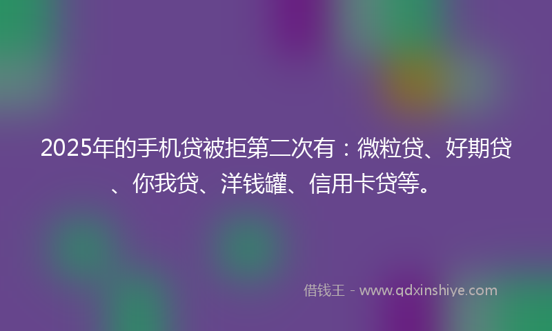 2025年的手机贷被拒第二次有：微粒贷、好期贷、你我贷、洋钱罐、信用卡贷等。