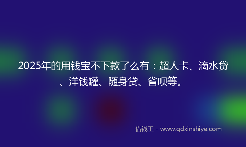 2025年的用钱宝不下款了么有：超人卡、滴水贷、洋钱罐、随身贷、省呗等。