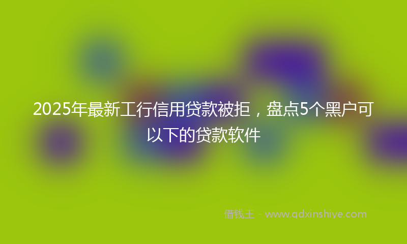 2025年最新工行信用贷款被拒，盘点5个黑户可以下的贷款软件