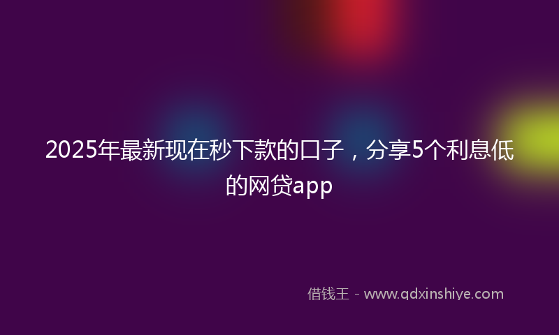 2025年最新现在秒下款的口子，分享5个利息低的网贷app