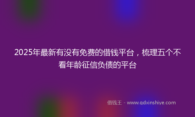 2025年最新有没有免费的借钱平台，梳理五个不看年龄征信负债的平台