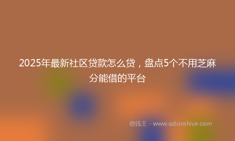 2025年最新社区贷款怎么贷，盘点5个不用芝麻分能借的平台