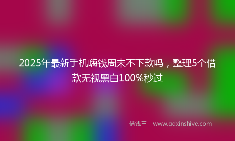 2025年最新手机嗨钱周末不下款吗，整理5个借款无视黑白100%秒过