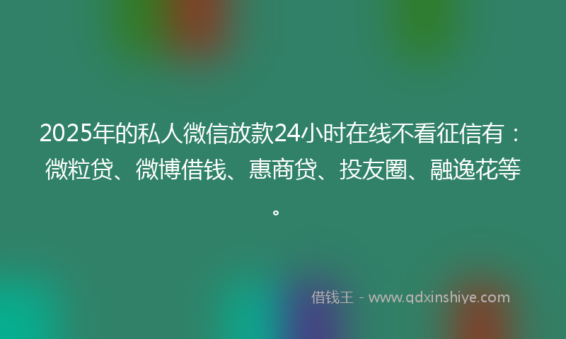 2025年的私人微信放款24小时在线不看征信有：微粒贷、微博借钱、惠商贷、投友圈、融逸花等。