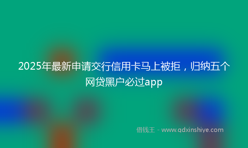 2025年最新申请交行信用卡马上被拒，归纳五个网贷黑户必过app