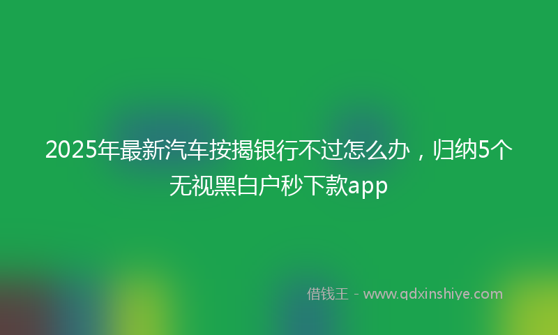 2025年最新汽车按揭银行不过怎么办，归纳5个无视黑白户秒下款app