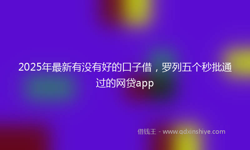 2025年最新有没有好的口子借，罗列五个秒批通过的网贷app