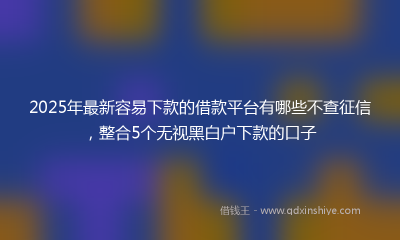 2025年最新容易下款的借款平台有哪些不查征信，整合5个无视黑白户下款的口子