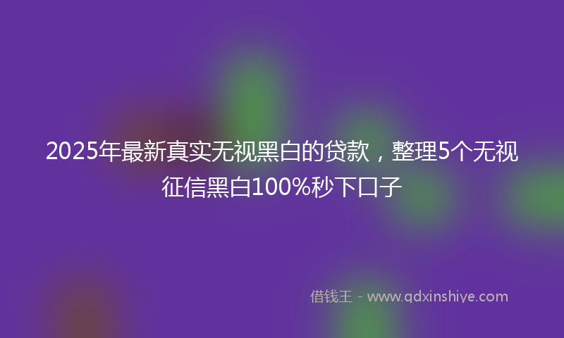 2025年最新真实无视黑白的贷款，整理5个无视征信黑白100%秒下口子